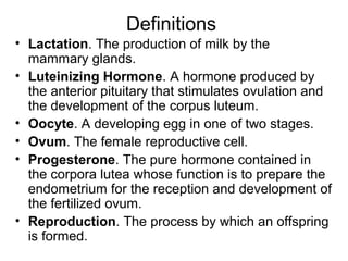 Definitions
• Lactation. The production of milk by the
  mammary glands.
• Luteinizing Hormone. A hormone produced by
  the anterior pituitary that stimulates ovulation and
  the development of the corpus luteum.
• Oocyte. A developing egg in one of two stages.
• Ovum. The female reproductive cell.
• Progesterone. The pure hormone contained in
  the corpora lutea whose function is to prepare the
  endometrium for the reception and development of
  the fertilized ovum.
• Reproduction. The process by which an offspring
  is formed.
 