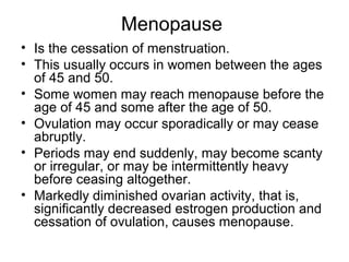 Menopause
• Is the cessation of menstruation.
• This usually occurs in women between the ages
  of 45 and 50.
• Some women may reach menopause before the
  age of 45 and some after the age of 50.
• Ovulation may occur sporadically or may cease
  abruptly.
• Periods may end suddenly, may become scanty
  or irregular, or may be intermittently heavy
  before ceasing altogether.
• Markedly diminished ovarian activity, that is,
  significantly decreased estrogen production and
  cessation of ovulation, causes menopause.
 