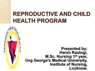 REPRODUCTIVE AND CHILD
HEALTH PROGRAM
Presented by:
Harsh Rastogi,
M.Sc. Nursing 1st year,
King George’s Medical University,
Institute of Nursing,
Lucknow.
 