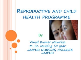 REPRODUCTIVE AND CHILD
HEALTH PROGRAMME
Vinod Kumar Nawriya
M. Sc. Nursing 1st year
JAIPUR NURSING COLLEGE
JAIPUR
By
 