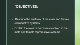 z
OBJECTIVES:
 Describe the anatomy of the male and female
reproductive systems
 Explain the roles of hormones involved in the
male and female reproductive systems
 