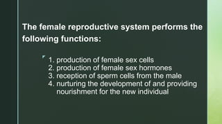 z
1. production of female sex cells
2. production of female sex hormones
3. reception of sperm cells from the male
4. nurturing the development of and providing
nourishment for the new individual
The female reproductive system performs the
following functions:
 