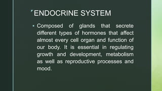 z
ENDOCRINE SYSTEM
 Composed of glands that secrete
different types of hormones that affect
almost every cell organ and function of
our body. It is essential in regulating
growth and development, metabolism
as well as reproductive processes and
mood.
 