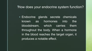 z
How does your endocrine system function?
 Endocrine glands secrete chemicals
known as hormones into the
bloodstream, which carries them
throughout the body. When a hormone
in the blood reaches the target organ, it
produces a notable effect.
 