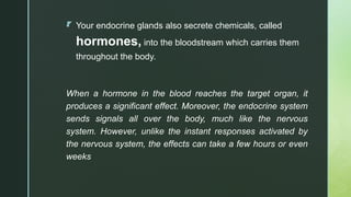 z
 Your endocrine glands also secrete chemicals, called
hormones, into the bloodstream which carries them
throughout the body.
When a hormone in the blood reaches the target organ, it
produces a significant effect. Moreover, the endocrine system
sends signals all over the body, much like the nervous
system. However, unlike the instant responses activated by
the nervous system, the effects can take a few hours or even
weeks
 