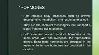 z
HORMONES
 Help regulate body processes such as growth,
development, metabolism, and response to stimuli.
 They are like chemical messengers that transport a
signal from one cell to another.
 Both men and women produce hormones in the
same areas with one exception, the reproductive
glands. Extra male hormones are produced in the
testes while female hormones are produced in the
ovaries
 