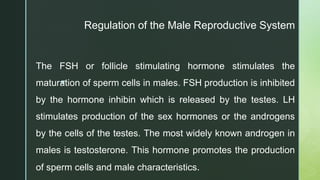 z
The FSH or follicle stimulating hormone stimulates the
maturation of sperm cells in males. FSH production is inhibited
by the hormone inhibin which is released by the testes. LH
stimulates production of the sex hormones or the androgens
by the cells of the testes. The most widely known androgen in
males is testosterone. This hormone promotes the production
of sperm cells and male characteristics.
Regulation of the Male Reproductive System
 