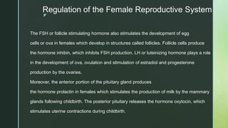 z
Regulation of the Female Reproductive System
The FSH or follicle stimulating hormone also stimulates the development of egg
cells or ova in females which develop in structures called follicles. Follicle cells produce
the hormone inhibin, which inhibits FSH production. LH or luteinizing hormone plays a role
in the development of ova, ovulation and stimulation of estradiol and progesterone
production by the ovaries.
Moreover, the anterior portion of the pituitary gland produces
the hormone prolactin in females which stimulates the production of milk by the mammary
glands following childbirth. The posterior pituitary releases the hormone oxytocin, which
stimulates uterine contractions during childbirth.
 