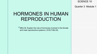 z
HORMONES IN HUMAN
REPRODUCTION
SCIENCE 10
Quarter 3 Module 1
MELCS: Explain the role of hormones involved in the female
and male reproductive systems ( S10LT-IIIb-34)
 