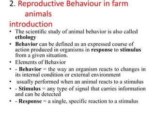 2. Reproductive Behaviour in farm
animals
introduction
• The scientiﬁc study of animal behavior is also called
ethology
• Behavior can be defined as an expressed course of
action produced in organisms in response to stimulus
from a given situation.
• Elements of Behavior
• - Behavior = the way an organism reacts to changes in
its internal condition or external environment
• usually performed when an animal reacts to a stimulus
• - Stimulus = any type of signal that carries information
and can be detected
• - Response = a single, specific reaction to a stimulus
 
