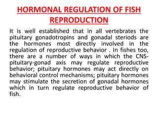 HORMONAL REGULATION OF FISH
REPRODUCTION
It is well established that in all vertebrates the
pituitary gonadotropins and gonadal steriods are
the hormones most directly involved in the
regulation of reproductive behavior . In fishes too,
there are a number of ways in which the CNS-
pituitary-gonad axis may regulate reproductive
behavior; pituitary hormones may act directly on
behavioral control mechanisms; pituitary hormones
may stimulate the secretion of gonadal hormones
which in turn regulate reproductive behavior of
fish.
 
