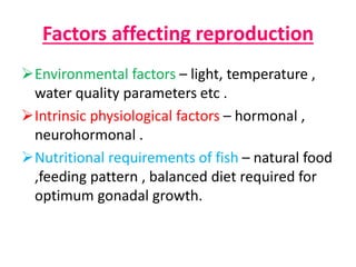 Factors affecting reproduction
Environmental factors – light, temperature ,
water quality parameters etc .
Intrinsic physiological factors – hormonal ,
neurohormonal .
Nutritional requirements of fish – natural food
,feeding pattern , balanced diet required for
optimum gonadal growth.
 