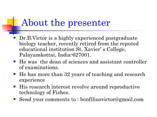 About the presenter Dr.B.Victor is a highly experienced postgraduate biology teacher, recently retired from the reputed educational institution St. Xavier’ s College, Palayamkottai, India-627001. He was  the dean of sciences and assistant controller of examinations. He has more than 32 years of teaching and research experience His research interest revolve around reproductive technology of Fishes. Send your comments to : bonfiliusvictor@gmail.com 