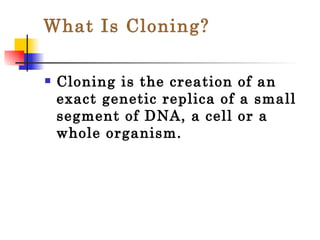What Is Cloning? Cloning is the creation of an exact genetic replica of a small segment of DNA, a cell or a whole organism. 