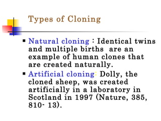Natural cloning  : Identical twins and multiple births  are an example of human clones that are created naturally. Artificial cloning :  Dolly, the cloned sheep, was created artificially in a laboratory in Scotland in 1997 (Nature, 385, 810- 13).  Types of Cloning 