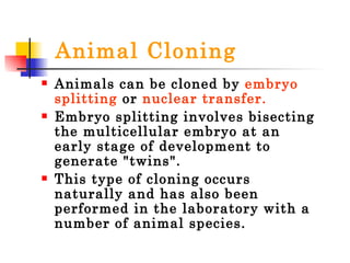Animal Cloning Animals can be cloned by  embryo splitting  or  nuclear transfer.  Embryo splitting involves bisecting the multicellular embryo at an early stage of development to generate "twins".  This type of cloning occurs naturally and has also been performed in the laboratory with a number of animal species.  