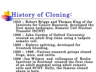 History of Cloning: 1952 – Robert Briggs and Thomas King of the Institute for Cancer Research, developed the first major technique, Somatic Cell Nuclear Transfer (SCNT) 1966 – John Gurdon of Oxford University created an adult frog clone using a tadpole somatic cell.  1980 – Embryo splitting, developed for livestock breeding.  1980 – 1996 –Various research groups cloned frogs, mice, and cattle. 1996 –Ian Wilmut  and  colleagues of  Roslin Institute in Scotland  created the first clone of an adult mammal using adult somatic cells and SCNT. Dolly, the famous cloned sheep is born.  