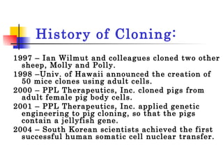 History of Cloning: 1997 – Ian Wilmut and colleagues cloned two other sheep, Molly and Polly.  1998 –Univ. of Hawaii announced the creation of 50 mice clones using adult cells. 2000 – PPL Therapeutics, Inc. cloned pigs from adult female pig body cells.  2001 – PPL Therapeutics, Inc. applied genetic engineering to pig cloning, so that the pigs contain a jellyfish gene. 2004 – South Korean scientists achieved the first successful human somatic cell nuclear transfer. 