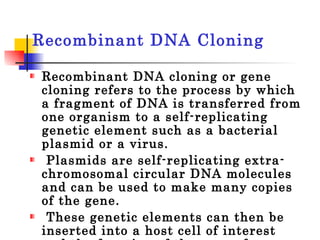Recombinant DNA Cloning  Recombinant DNA cloning or gene cloning refers to the process by which a fragment of DNA is transferred from one organism to a self-replicating genetic element such as a bacterial plasmid or a virus. Plasmids are self-replicating extra-chromosomal circular DNA molecules and can be used to make many copies of the gene. These genetic elements can then be inserted into a host cell of interest and the function of the gene of interest studied. 