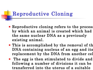 Reproductive Cloning  Reproductive cloning refers to the process by which an animal is created which had the same nuclear DNA as a previously existing animal.  This is accomplished by the removal of the DNA containing nucleus of an egg and its replacement by the DNA from another cell. The egg is then stimulated to divide and following a number of divisions it can be transferred into the uterus of a suitable female host until its birth. 