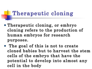 Therapeutic cloning Therapeutic cloning, or embryo cloning refers to the production of human embryos for research purposes. The goal of this is not to create cloned babies but to harvest the stem cells of the embryo that have the potential to develop into almost any cell in the body 