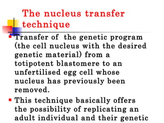 The nucleus transfer technique Transfer of  the genetic program (the cell nucleus with the desired genetic material) from a totipotent blastomere to an unfertilised egg cell whose nucleus has previously been removed.  This technique basically offers the possibility of replicating an adult individual and their genetic program. 