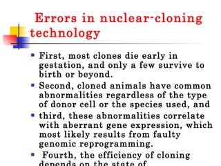 Errors in nuclear-cloning technology First, most clones die early in gestation, and only a few survive to birth or beyond.  Second, cloned animals have common abnormalities regardless of the type of donor cell or the species used, and  third, these abnormalities correlate with aberrant gene expression, which most likely results from faulty genomic reprogramming. Fourth, the efficiency of cloning depends on the state of differentiation of the donor cell.  