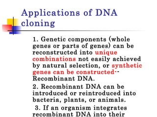 Applications of DNA cloning 1. Genetic components (whole genes or parts of genes) can be reconstructed into  unique combinations  not easily achieved by natural selection, or  synthetic genes can be constructed- -Recombinant DNA.  2. Recombinant DNA can be introduced or reintroduced into bacteria, plants, or animals.   3. If an organism integrates recombinant DNA into their genome or genetic make-up, they are  transgenic.   