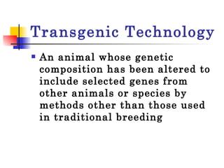 Transgenic Technology An animal whose genetic composition has been altered to include selected genes from other animals or species by methods other than those used in traditional breeding  
