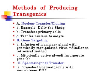 Methods  of  Producing Transgenics A.  Nuclear Transfer/Cloning  a. Example: Dolly the Sheep  b. Transfect primary cells  c. Tranfer nucleus to oocyte  B. Gene Targeting  a. Infusion of mammary gland with genetically manipulated virus --Similar to retroviral method  b. Mitotically active alveoli incorporate gene (s) C. Spermatogonal Transfer a. Transfect Spermatogonia with recombinant DNA b. Inject into Testis  