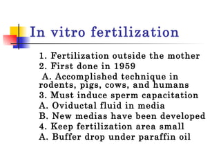 In vitro fertilization 1. Fertilization outside the mother 2. First done in 1959   A. Accomplished technique in rodents, pigs, cows, and humans 3. Must induce sperm capacitation  A. Oviductal fluid in media  B. New medias have been developed  4. Keep fertilization area small  A. Buffer drop under paraffin oil  