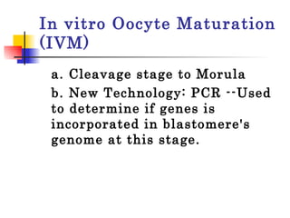 In vitro Oocyte Maturation (IVM) a. Cleavage stage to Morula b. New Technology: PCR --Used to determine if genes is incorporated in blastomere's genome at this stage.  