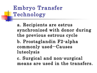 Embryo Transfer Technology a. Recipients are estrus synchronized with donor during the previous estrous cycle b. Prostaglandin F2-alpha commonly used--Causes luteolysis  c. Surgical and non-surgical means are used in the transfers.  