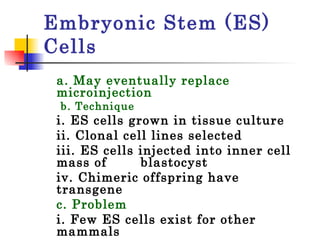 Embryonic Stem (ES) Cells a. May eventually replace microinjection b. Technique i. ES cells grown in tissue culture ii. Clonal cell lines selected  iii. ES cells injected into inner cell mass of  blastocyst  iv. Chimeric offspring have transgene  c. Problem i. Few ES cells exist for other mammals  ii. Recently pig ES cell line developed and used successfully to produce transgenic pig  
