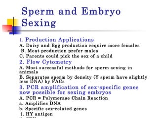 Sperm and Embryo Sexing 1.  Production Applications   A. Dairy and Egg production require more females   B. Meat production prefer males  C. Parents could pick the sex of a child 2. Flow Cytometry  A. Most successful methods for sperm sexing in animals  B. Separates sperm by density (Y sperm have slightly less DNA) by FACs 3. PCR amplification of sex-specific genes now possible for sexing embryos   A. PCR = Polymerase Chain Reaction  a. Amplifies DNA b. Specific sex-related genes   i. HY antigen  ii. SRY   