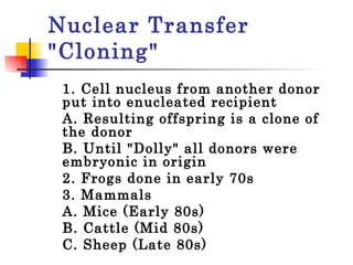 Nuclear Transfer "Cloning" 1. Cell nucleus from another donor put into enucleated recipient A. Resulting offspring is a clone of the donor  B. Until "Dolly" all donors were embryonic in origin  2. Frogs done in early 70s 3. Mammals A. Mice (Early 80s)  B. Cattle (Mid 80s)  C. Sheep (Late 80s)  