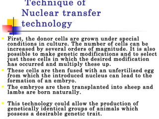 Technique of  Nuclear transfer technology First, the donor cells are grown under special conditions in culture. The number of cells can be increased by several orders of magnitude. It is also possible to make genetic modifications and to select just those cells in which the desired modification has occurred and multiply these up.  These cells are then fused with an unfertilised egg from which the introduced nucleus can lead to the formation of an embryo.  The embryos are then transplanted into sheep and lambs are born naturally.  This technology could allow the production of genetically identical groups of animals which possess a desirable genetic trait.  