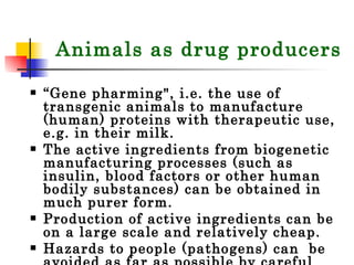 Animals as drug producers “ Gene pharming", i.e. the use of transgenic animals to manufacture (human) proteins with therapeutic use, e.g. in their milk. The active ingredients from biogenetic manufacturing processes (such as insulin, blood factors or other human bodily substances) can be obtained in much purer form.  Production of active ingredients can be on a large scale and relatively cheap.  Hazards to people (pathogens) can  be avoided as far as possible by careful testing of drugs. 