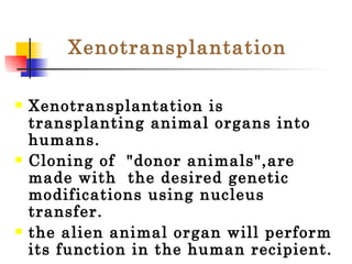 Xenotransplantation Xenotransplantation is transplanting animal organs into humans.  Cloning of  "donor animals",are made with  the desired genetic modifications using nucleus transfer.  the alien animal organ will perform its function in the human recipient. 