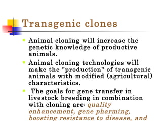 Transgenic   clones Animal cloning will increase the genetic knowledge of productive animals. Animal cloning technologies will make the "production" of transgenic animals with modified (agricultural) characteristics. The goals for gene transfer in livestock breeding in combination with cloning are :  quality enhancement, gene pharming, boosting resistance to disease, and cost reduction. 