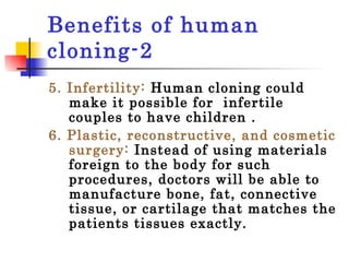 Benefits of human cloning-2 5. Infertility:  Human cloning could make it possible for  infertile couples to have children . 6. Plastic, reconstructive, and cosmetic surgery:  Instead of using materials foreign to the body for such procedures, doctors will be able to manufacture bone, fat, connective tissue, or cartilage that matches the patients tissues exactly.  