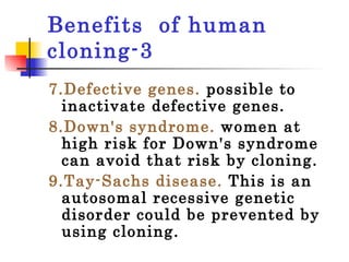 Benefits  of human cloning-3 7.Defective genes.   possible to inactivate defective genes.  8.Down's syndrome.  women at high risk for Down's syndrome can avoid that risk by cloning.  9.Tay-Sachs disease.  This is an autosomal recessive genetic disorder could be prevented by using cloning.  