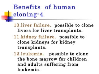 Benefits  of human cloning-4 10.liver failure.   possible to clone livers for liver transplants.  11.kidney failure.   possible to clone kidneys for kidney transplants.  12.leukemia .    possible to clone the bone marrow for children and adults suffering from leukemia.  