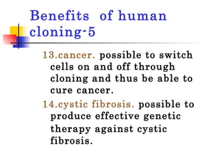 Benefits  of human cloning-5 13.cancer.  possible to switch cells on and off through cloning and thus be able to cure cancer.  14.cystic fibrosis.   possible to  produce effective genetic therapy against cystic   fibrosis.  