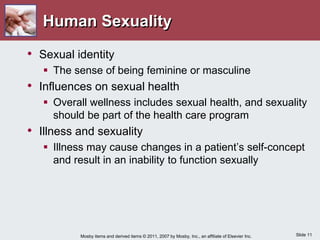 Slide 11
Mosby items and derived items © 2011, 2007 by Mosby, Inc., an affiliate of Elsevier Inc.
Human Sexuality
• Sexual identity
 The sense of being feminine or masculine
• Influences on sexual health
 Overall wellness includes sexual health, and sexuality
should be part of the health care program
• Illness and sexuality
 Illness may cause changes in a patient’s self-concept
and result in an inability to function sexually
 