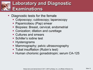 Slide 12
Mosby items and derived items © 2011, 2007 by Mosby, Inc., an affiliate of Elsevier Inc.
Laboratory and Diagnostic
Examinations
• Diagnostic tests for the female
 Colposcopy; culdoscopy; laparoscopy
 Papanicolaou (Pap) smear
 Biopsies: Breast, cervical, endometrial
 Conization; dilation and curettage
 Cultures and smears
 Schiller’s iodine test
 Hysterograms
 Mammography; pelvic ultrasonography
 Tubal insufflation (Rubin’s test)
 Human chorionic gonadotropin; serum CA-125
 