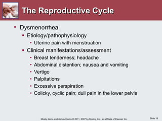 Slide 16
Mosby items and derived items © 2011, 2007 by Mosby, Inc., an affiliate of Elsevier Inc.
• Dysmenorrhea
 Etiology/pathophysiology
• Uterine pain with menstruation
 Clinical manifestations/assessment
• Breast tenderness; headache
• Abdominal distention; nausea and vomiting
• Vertigo
• Palpitations
• Excessive perspiration
• Colicky, cyclic pain; dull pain in the lower pelvis
The Reproductive Cycle
 