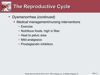 Slide 17
Mosby items and derived items © 2011, 2007 by Mosby, Inc., an affiliate of Elsevier Inc.
The Reproductive Cycle
• Dysmenorrhea (continued)
 Medical management/nursing interventions
• Exercise
• Nutritious foods, high in fiber
• Heat to pelvic area
• Mild analgesics
• Prostaglandin inhibitors
 