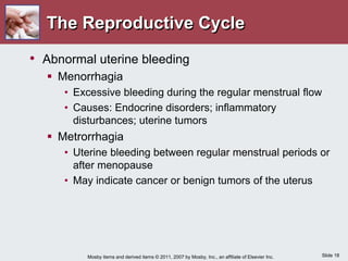 Slide 18
Mosby items and derived items © 2011, 2007 by Mosby, Inc., an affiliate of Elsevier Inc.
The Reproductive Cycle
• Abnormal uterine bleeding
 Menorrhagia
• Excessive bleeding during the regular menstrual flow
• Causes: Endocrine disorders; inflammatory
disturbances; uterine tumors
 Metrorrhagia
• Uterine bleeding between regular menstrual periods or
after menopause
• May indicate cancer or benign tumors of the uterus
 