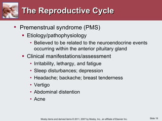 Slide 19
Mosby items and derived items © 2011, 2007 by Mosby, Inc., an affiliate of Elsevier Inc.
The Reproductive Cycle
• Premenstrual syndrome (PMS)
 Etiology/pathophysiology
• Believed to be related to the neuroendocrine events
occurring within the anterior pituitary gland
 Clinical manifestations/assessment
• Irritability, lethargy, and fatigue
• Sleep disturbances; depression
• Headache; backache; breast tenderness
• Vertigo
• Abdominal distention
• Acne
 